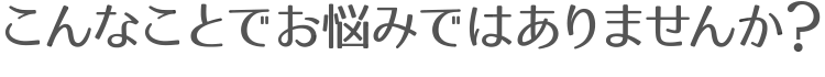 こんなことでお悩みではありませんか？